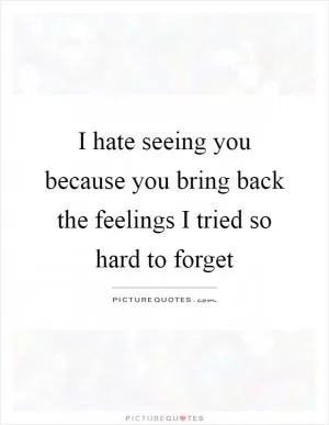 I hate seeing you because you bring back the feelings I tried so hard to forget Picture Quote #1
