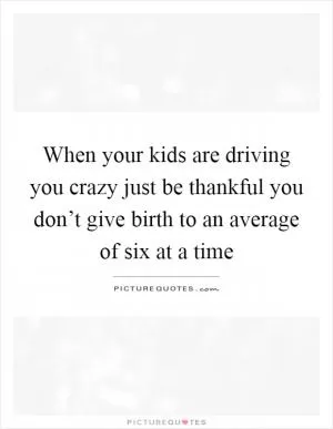 When your kids are driving you crazy just be thankful you don’t give birth to an average of six at a time Picture Quote #1