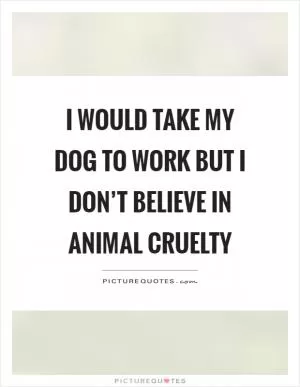 I would take my dog to work but I don’t believe in animal cruelty Picture Quote #1