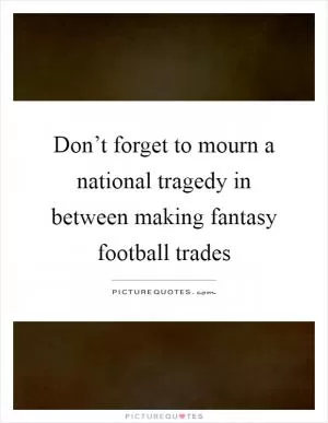 Don’t forget to mourn a national tragedy in between making fantasy football trades Picture Quote #1