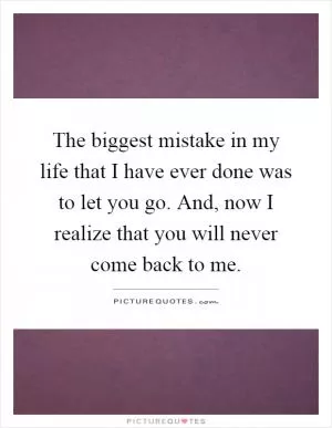 The biggest mistake in my life that I have ever done was to let you go. And, now I realize that you will never come back to me Picture Quote #1