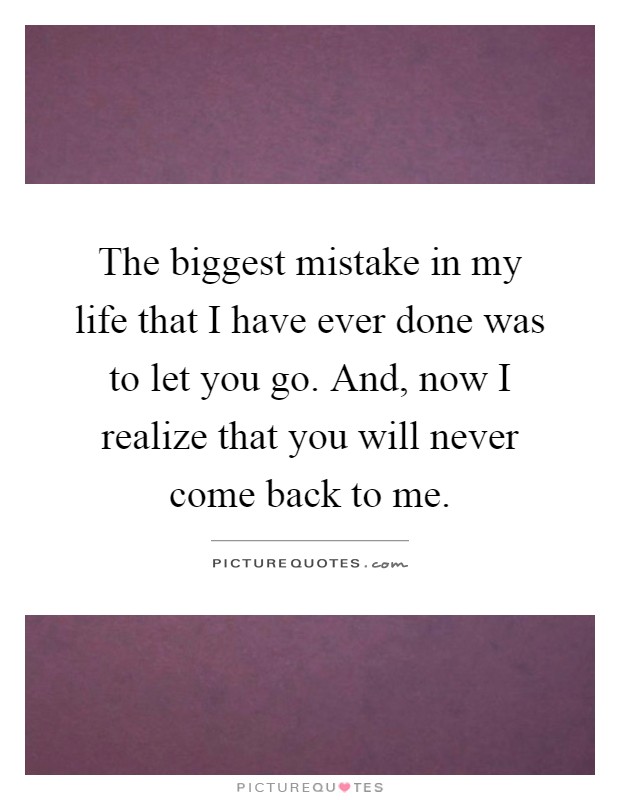 The biggest mistake in my life that I have ever done was to let you go. And, now I realize that you will never come back to me Picture Quote #1