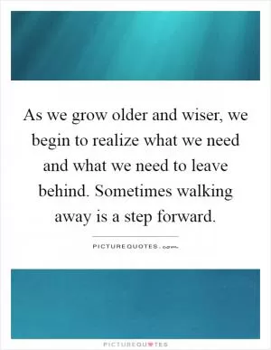 As we grow older and wiser, we begin to realize what we need and what we need to leave behind. Sometimes walking away is a step forward Picture Quote #1