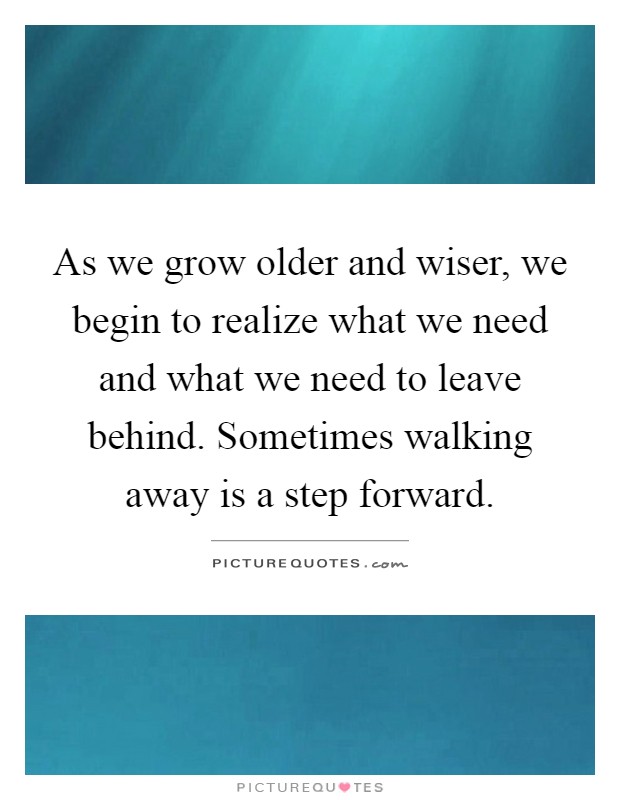 As we grow older and wiser, we begin to realize what we need and what we need to leave behind. Sometimes walking away is a step forward Picture Quote #1
