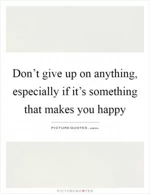 Don’t give up on anything, especially if it’s something that makes you happy Picture Quote #1