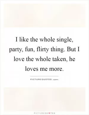 I like the whole single, party, fun, flirty thing. But I love the whole taken, he loves me more Picture Quote #1