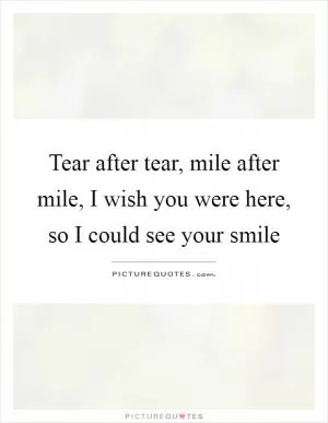 Tear after tear, mile after mile, I wish you were here, so I could see your smile Picture Quote #1