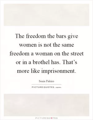 The freedom the bars give women is not the same freedom a woman on the street or in a brothel has. That’s more like imprisonment Picture Quote #1