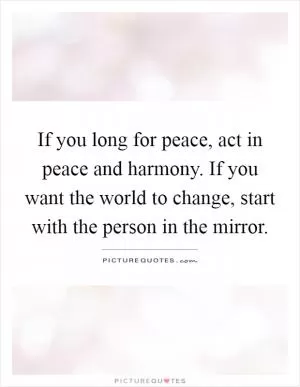 If you long for peace, act in peace and harmony. If you want the world to change, start with the person in the mirror Picture Quote #1