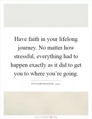 Have faith in your lifelong journey. No matter how stressful, everything had to happen exactly as it did to get you to where you’re going Picture Quote #1