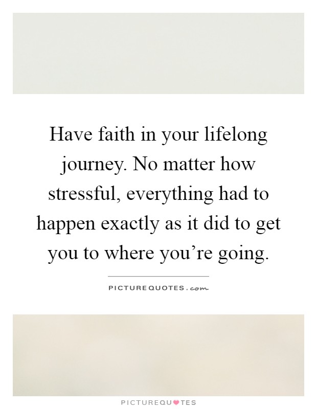 Have faith in your lifelong journey. No matter how stressful, everything had to happen exactly as it did to get you to where you're going Picture Quote #1
