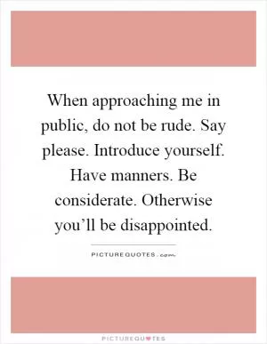When approaching me in public, do not be rude. Say please. Introduce yourself. Have manners. Be considerate. Otherwise you’ll be disappointed Picture Quote #1