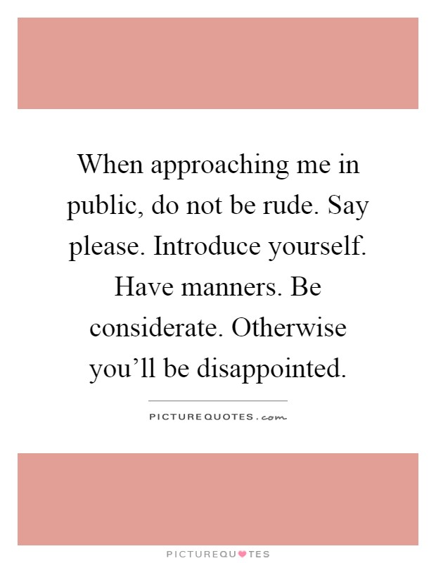 When approaching me in public, do not be rude. Say please. Introduce yourself. Have manners. Be considerate. Otherwise you'll be disappointed Picture Quote #1