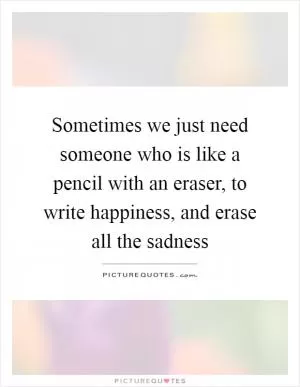 Sometimes we just need someone who is like a pencil with an eraser, to write happiness, and erase all the sadness Picture Quote #1