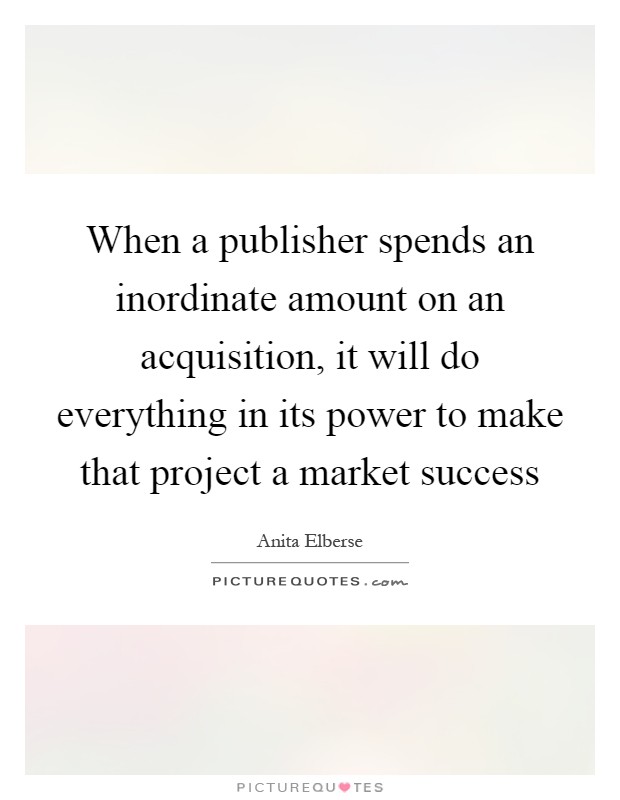 When a publisher spends an inordinate amount on an acquisition, it will do everything in its power to make that project a market success Picture Quote #1