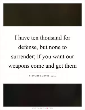 I have ten thousand for defense, but none to surrender; if you want our weapons come and get them Picture Quote #1
