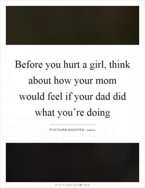 Before you hurt a girl, think about how your mom would feel if your dad did what you’re doing Picture Quote #1