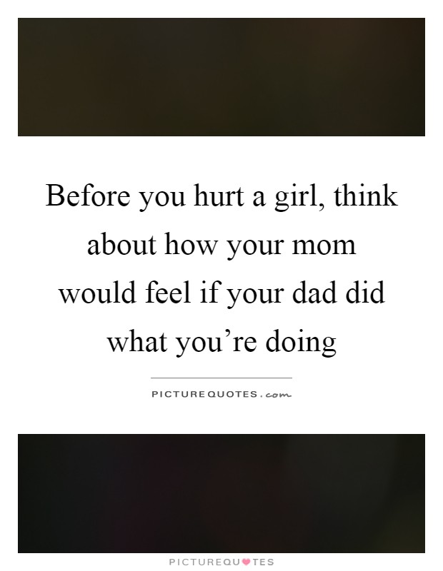 Before you hurt a girl, think about how your mom would feel if your dad did what you're doing Picture Quote #1