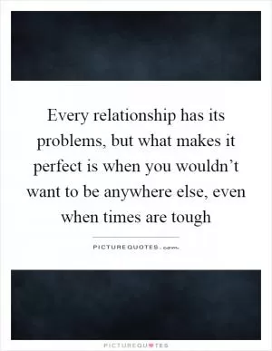 Every relationship has its problems, but what makes it perfect is when you wouldn’t want to be anywhere else, even when times are tough Picture Quote #1