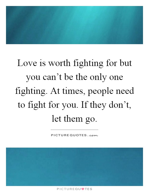 Love is worth fighting for but you can't be the only one fighting. At times, people need to fight for you. If they don't, let them go Picture Quote #1