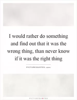 I would rather do something and find out that it was the wrong thing, than never know if it was the right thing Picture Quote #1