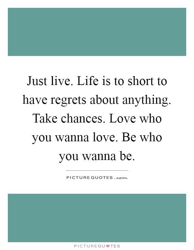 Just live. Life is to short to have regrets about anything. Take chances. Love who you wanna love. Be who you wanna be Picture Quote #1
