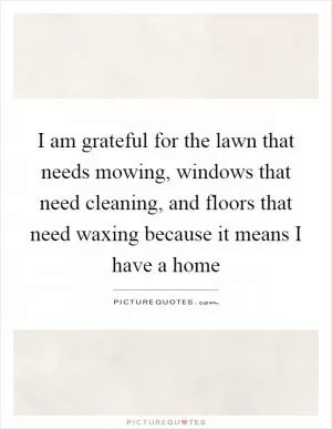 I am grateful for the lawn that needs mowing, windows that need cleaning, and floors that need waxing because it means I have a home Picture Quote #1
