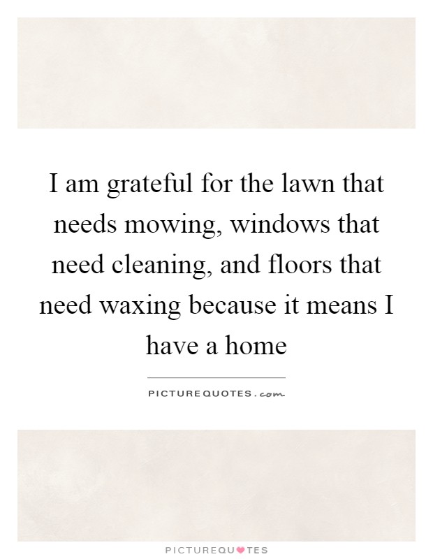 I am grateful for the lawn that needs mowing, windows that need cleaning, and floors that need waxing because it means I have a home Picture Quote #1