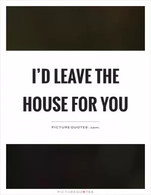 I’d leave the house for you Picture Quote #1