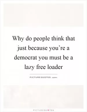 Why do people think that just because you’re a democrat you must be a lazy free loader Picture Quote #1