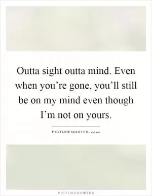 Outta sight outta mind. Even when you’re gone, you’ll still be on my mind even though I’m not on yours Picture Quote #1