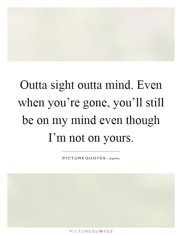 Outta sight outta mind. Even when you're gone, you'll still be on my mind even though I'm not on yours Picture Quote #1