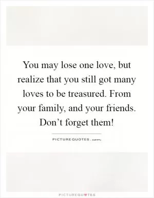 You may lose one love, but realize that you still got many loves to be treasured. From your family, and your friends. Don’t forget them! Picture Quote #1