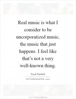 Real music is what I consider to be uncorporatized music, the music that just happens. I feel like that’s not a very well-known thing Picture Quote #1
