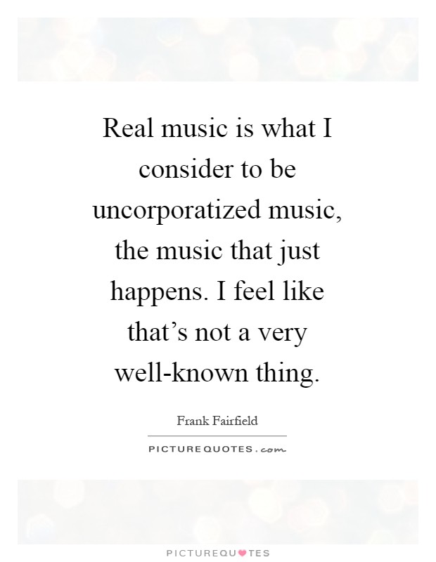 Real music is what I consider to be uncorporatized music, the music that just happens. I feel like that's not a very well-known thing Picture Quote #1