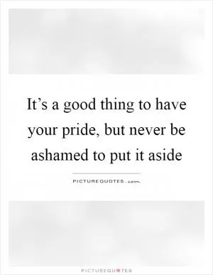 It’s a good thing to have your pride, but never be ashamed to put it aside Picture Quote #1