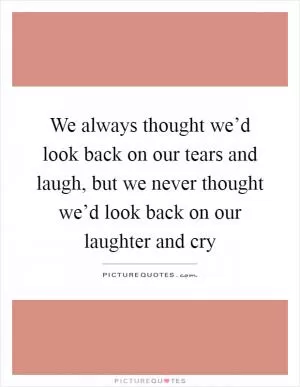 We always thought we’d look back on our tears and laugh, but we never thought we’d look back on our laughter and cry Picture Quote #1