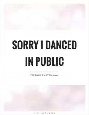 Sorry I danced in public Picture Quote #1