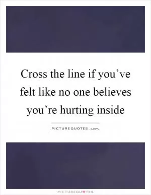 Cross the line if you’ve felt like no one believes you’re hurting inside Picture Quote #1