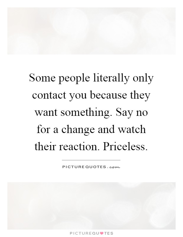 Some people literally only contact you because they want something. Say no for a change and watch their reaction. Priceless Picture Quote #1