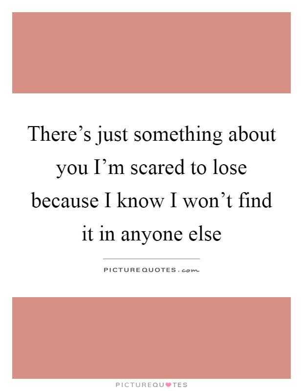 There's just something about you I'm scared to lose because I know I won't find it in anyone else Picture Quote #1