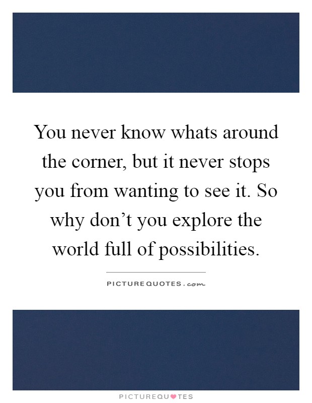 You never know whats around the corner, but it never stops you from wanting to see it. So why don't you explore the world full of possibilities Picture Quote #1