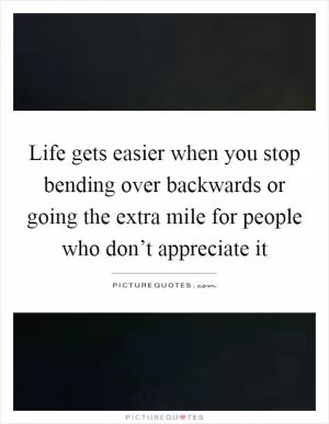 Life gets easier when you stop bending over backwards or going the extra mile for people who don’t appreciate it Picture Quote #1