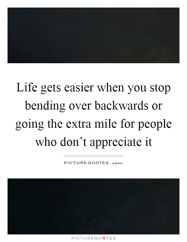 Life gets easier when you stop bending over backwards or going the extra mile for people who don't appreciate it Picture Quote #1