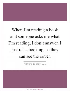 When I’m reading a book and someone asks me what I’m reading, I don’t answer. I just raise book up, so they can see the cover Picture Quote #1