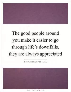 The good people around you make it easier to go through life’s downfalls, they are always appreciated Picture Quote #1