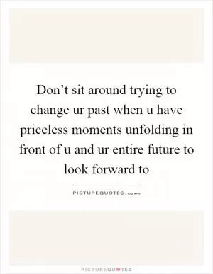 Don’t sit around trying to change ur past when u have priceless moments unfolding in front of u and ur entire future to look forward to Picture Quote #1