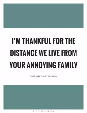 I’m thankful for the distance we live from your annoying family Picture Quote #1