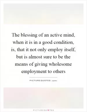 The blessing of an active mind, when it is in a good condition, is, that it not only employ itself, but is almost sure to be the means of giving wholesome employment to others Picture Quote #1