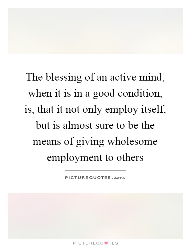 The blessing of an active mind, when it is in a good condition, is, that it not only employ itself, but is almost sure to be the means of giving wholesome employment to others Picture Quote #1